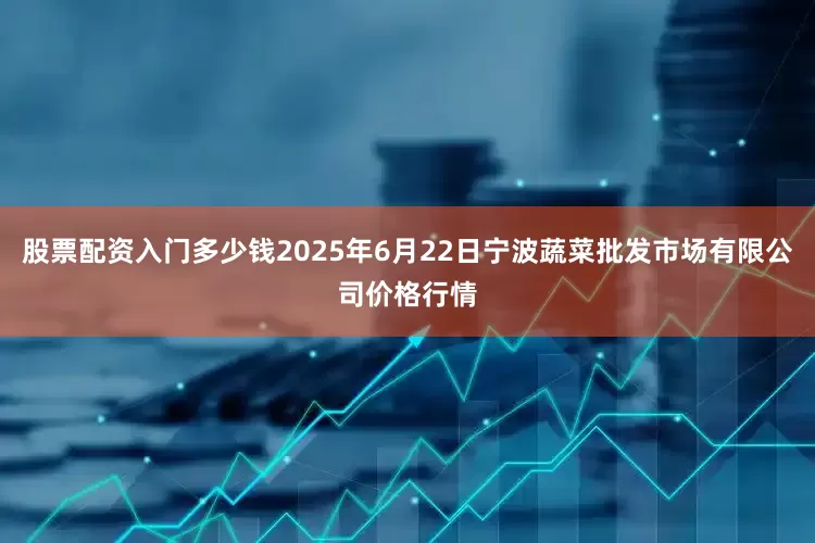 股票配资入门多少钱2025年6月22日宁波蔬菜批发市场有限公司价格行情