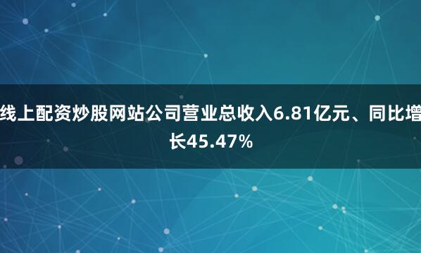 线上配资炒股网站公司营业总收入6.81亿元、同比增长45.47%