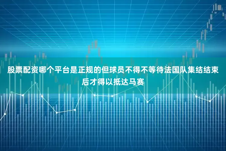 股票配资哪个平台是正规的但球员不得不等待法国队集结结束后才得以抵达马赛
